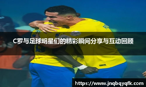 C罗与足球明星们的精彩瞬间分享与互动回顾
